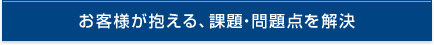 お客様が抱える、課題・問題点を解決